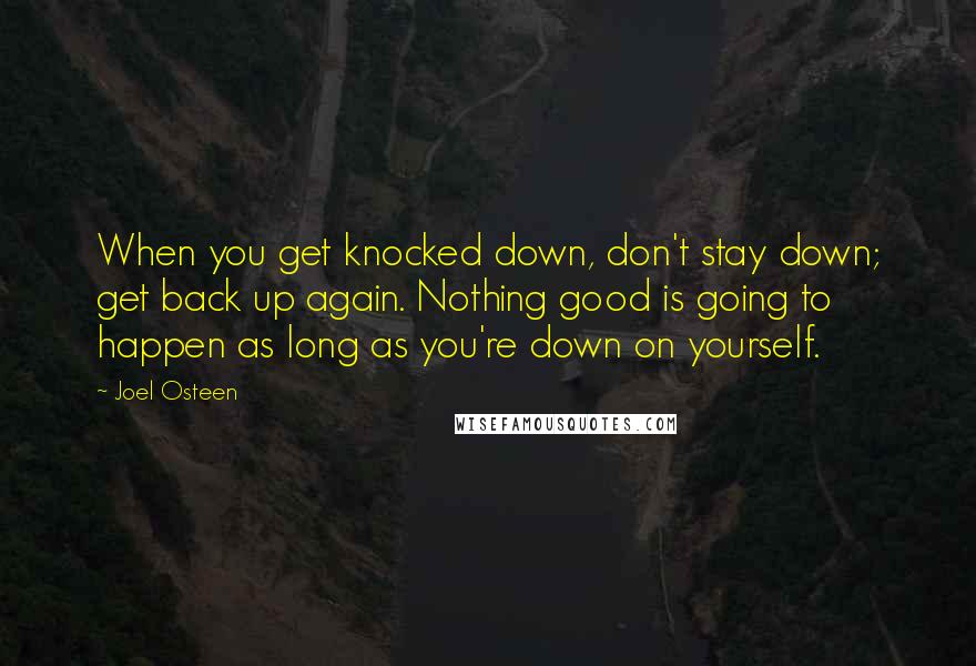 Joel Osteen Quotes: When you get knocked down, don't stay down; get back up again. Nothing good is going to happen as long as you're down on yourself.