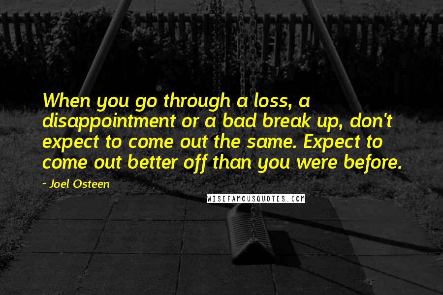 Joel Osteen Quotes: When you go through a loss, a disappointment or a bad break up, don't expect to come out the same. Expect to come out better off than you were before.