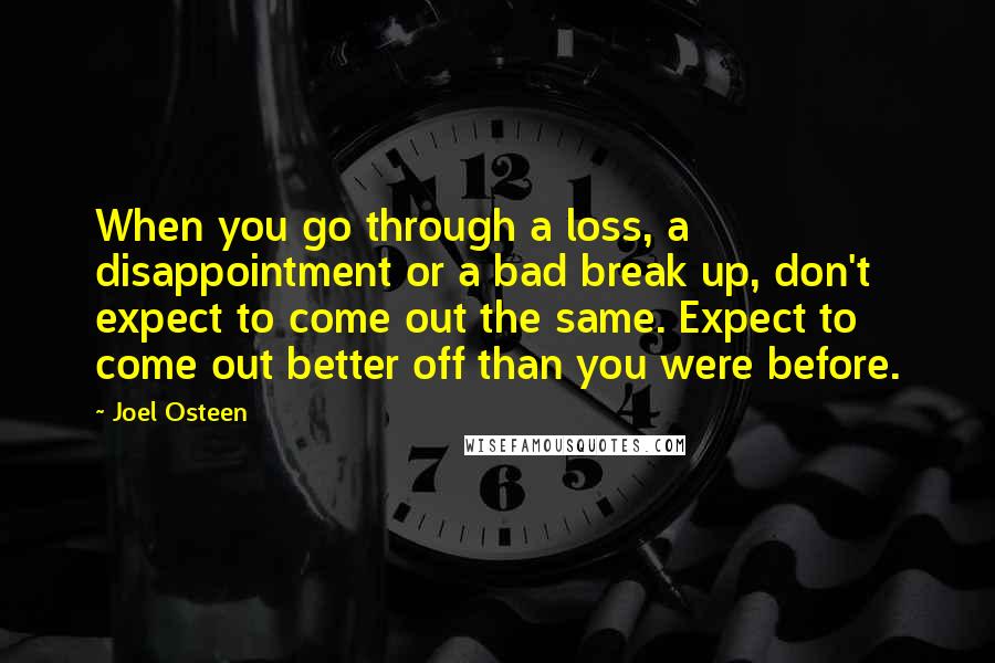 Joel Osteen Quotes: When you go through a loss, a disappointment or a bad break up, don't expect to come out the same. Expect to come out better off than you were before.