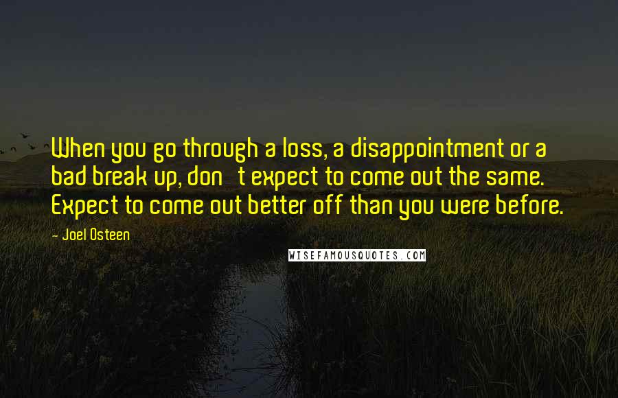 Joel Osteen Quotes: When you go through a loss, a disappointment or a bad break up, don't expect to come out the same. Expect to come out better off than you were before.