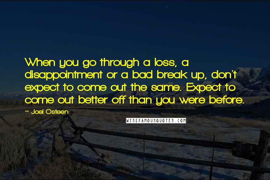 Joel Osteen Quotes: When you go through a loss, a disappointment or a bad break up, don't expect to come out the same. Expect to come out better off than you were before.