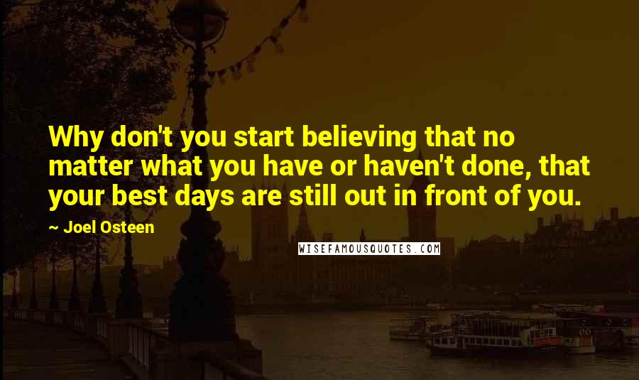 Joel Osteen Quotes: Why don't you start believing that no matter what you have or haven't done, that your best days are still out in front of you.