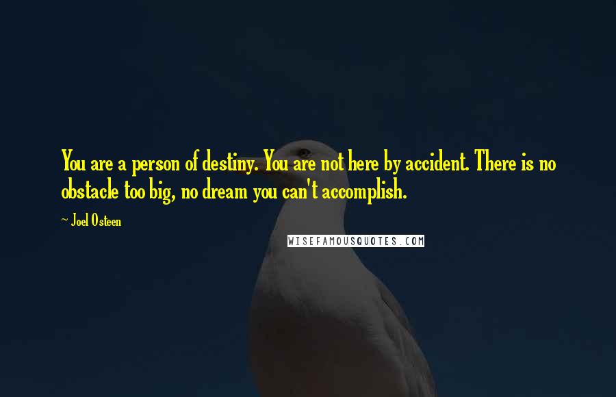 Joel Osteen Quotes: You are a person of destiny. You are not here by accident. There is no obstacle too big, no dream you can't accomplish.