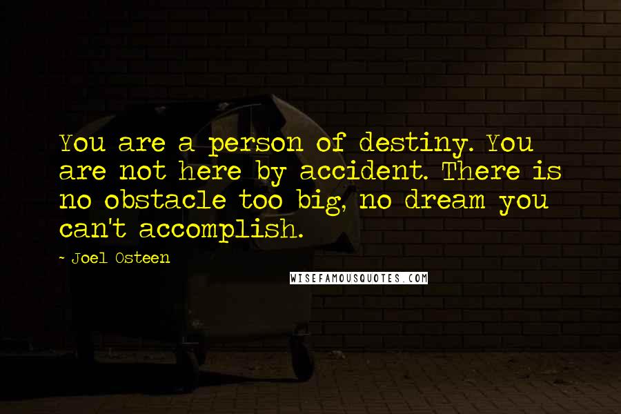 Joel Osteen Quotes: You are a person of destiny. You are not here by accident. There is no obstacle too big, no dream you can't accomplish.