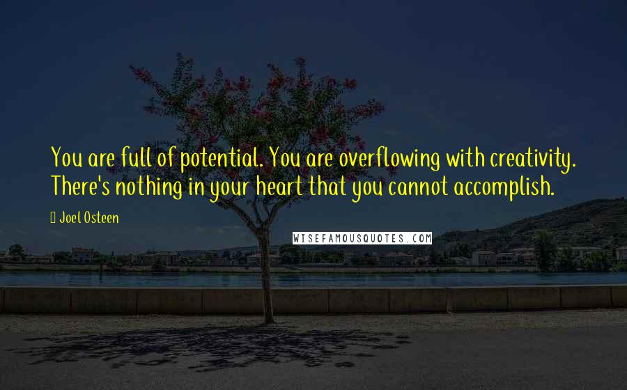 Joel Osteen Quotes: You are full of potential. You are overflowing with creativity. There's nothing in your heart that you cannot accomplish.