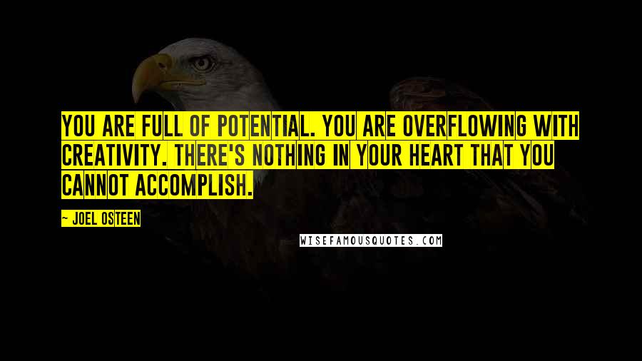 Joel Osteen Quotes: You are full of potential. You are overflowing with creativity. There's nothing in your heart that you cannot accomplish.