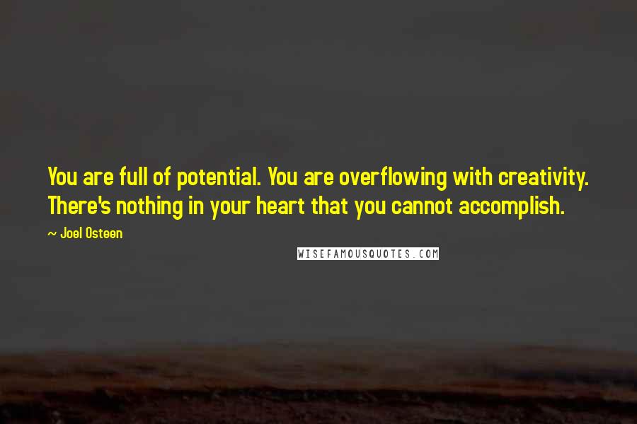 Joel Osteen Quotes: You are full of potential. You are overflowing with creativity. There's nothing in your heart that you cannot accomplish.