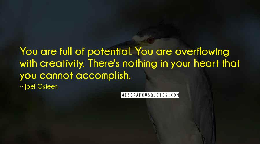 Joel Osteen Quotes: You are full of potential. You are overflowing with creativity. There's nothing in your heart that you cannot accomplish.