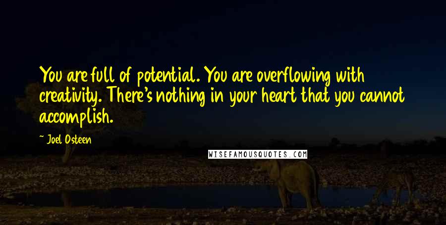 Joel Osteen Quotes: You are full of potential. You are overflowing with creativity. There's nothing in your heart that you cannot accomplish.