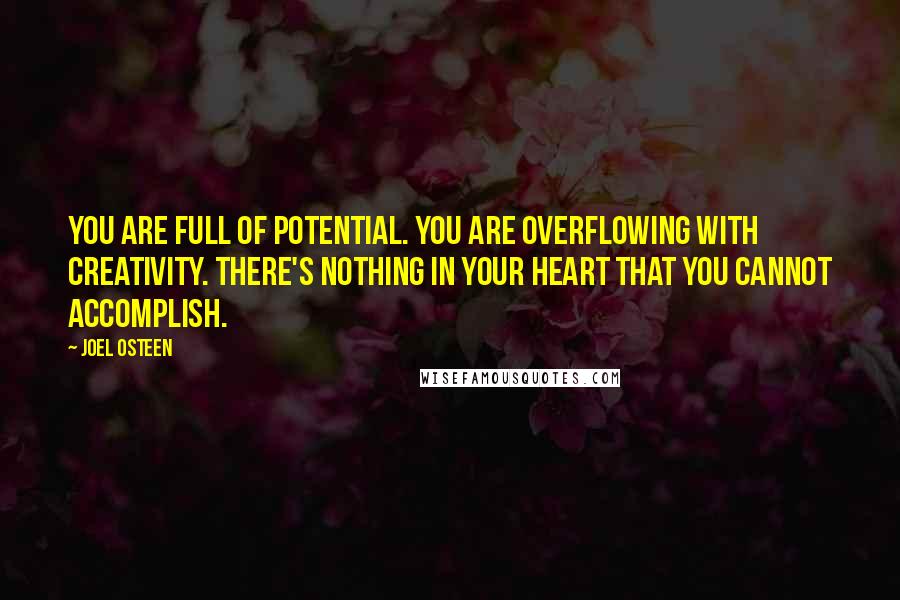 Joel Osteen Quotes: You are full of potential. You are overflowing with creativity. There's nothing in your heart that you cannot accomplish.