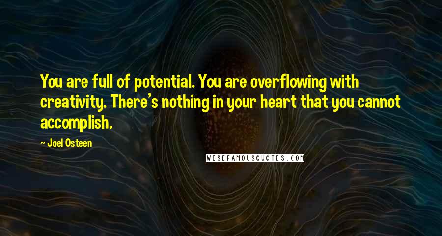 Joel Osteen Quotes: You are full of potential. You are overflowing with creativity. There's nothing in your heart that you cannot accomplish.