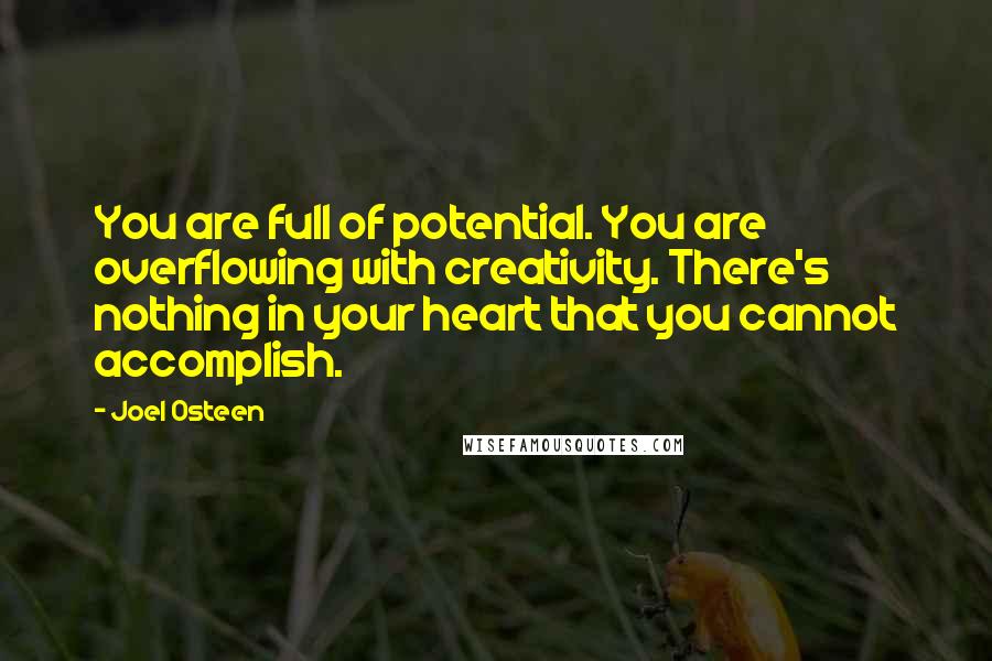 Joel Osteen Quotes: You are full of potential. You are overflowing with creativity. There's nothing in your heart that you cannot accomplish.