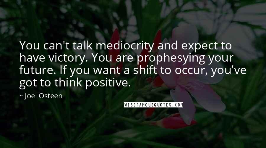 Joel Osteen Quotes: You can't talk mediocrity and expect to have victory. You are prophesying your future. If you want a shift to occur, you've got to think positive.