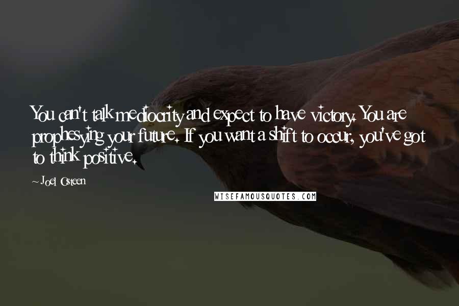 Joel Osteen Quotes: You can't talk mediocrity and expect to have victory. You are prophesying your future. If you want a shift to occur, you've got to think positive.