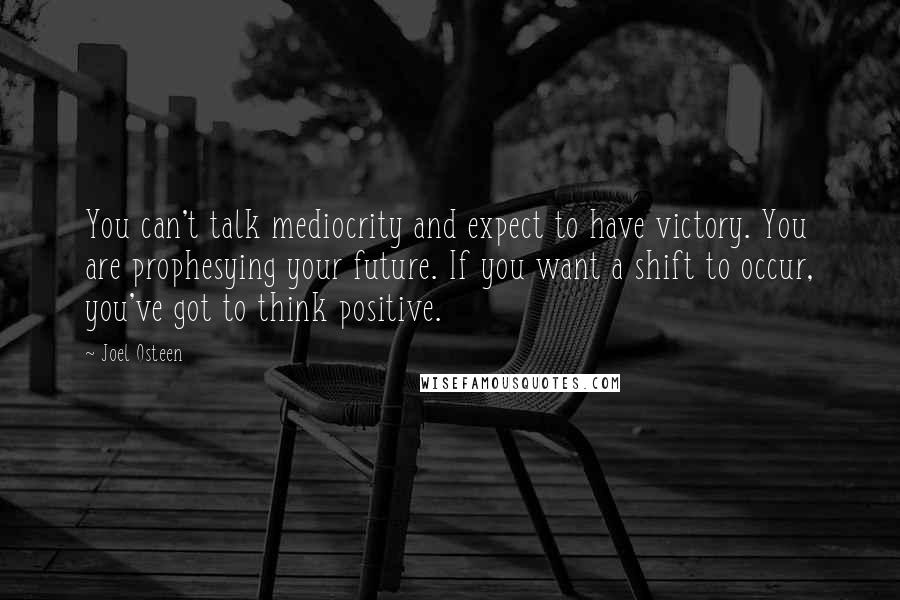 Joel Osteen Quotes: You can't talk mediocrity and expect to have victory. You are prophesying your future. If you want a shift to occur, you've got to think positive.