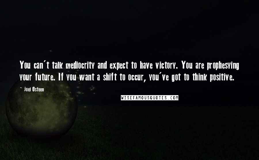 Joel Osteen Quotes: You can't talk mediocrity and expect to have victory. You are prophesying your future. If you want a shift to occur, you've got to think positive.