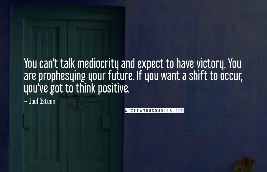 Joel Osteen Quotes: You can't talk mediocrity and expect to have victory. You are prophesying your future. If you want a shift to occur, you've got to think positive.