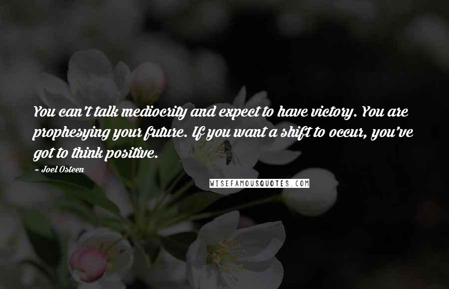 Joel Osteen Quotes: You can't talk mediocrity and expect to have victory. You are prophesying your future. If you want a shift to occur, you've got to think positive.