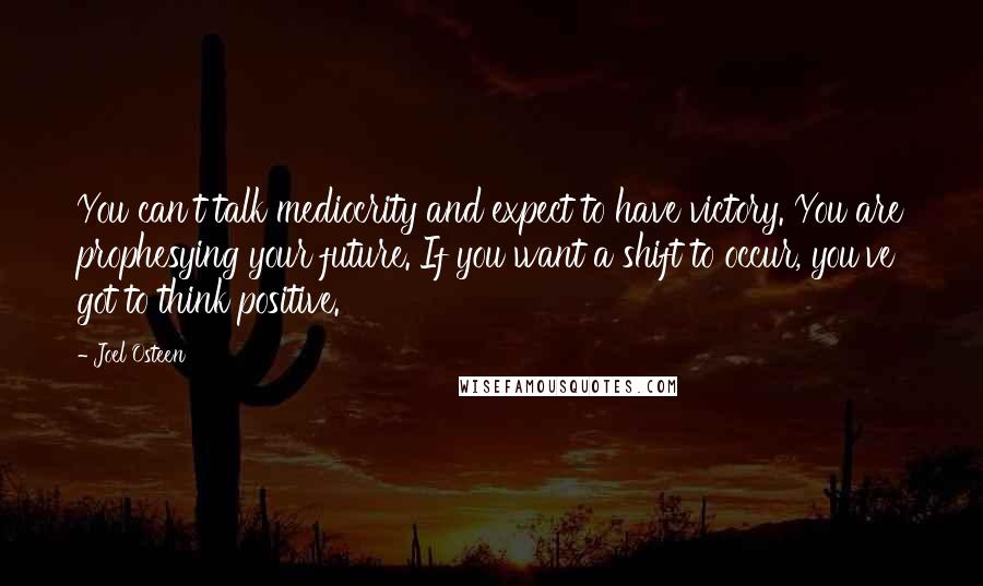 Joel Osteen Quotes: You can't talk mediocrity and expect to have victory. You are prophesying your future. If you want a shift to occur, you've got to think positive.