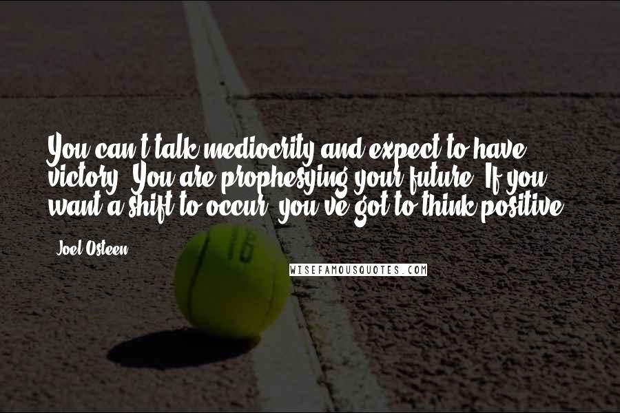 Joel Osteen Quotes: You can't talk mediocrity and expect to have victory. You are prophesying your future. If you want a shift to occur, you've got to think positive.