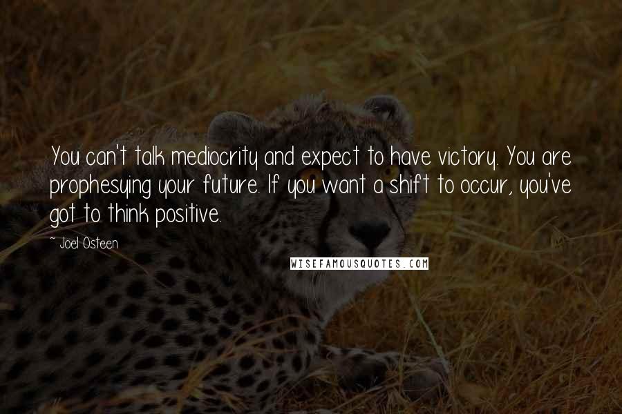 Joel Osteen Quotes: You can't talk mediocrity and expect to have victory. You are prophesying your future. If you want a shift to occur, you've got to think positive.