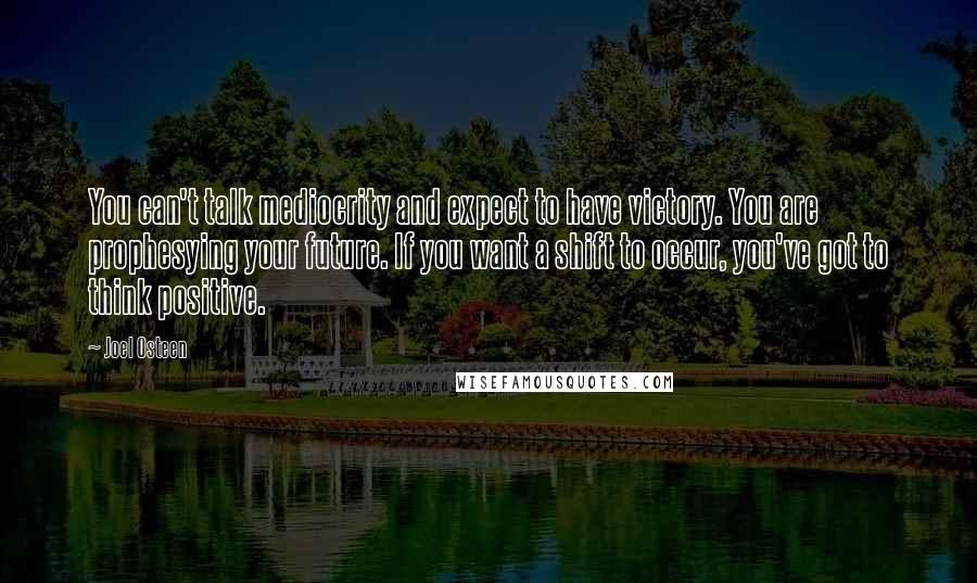 Joel Osteen Quotes: You can't talk mediocrity and expect to have victory. You are prophesying your future. If you want a shift to occur, you've got to think positive.