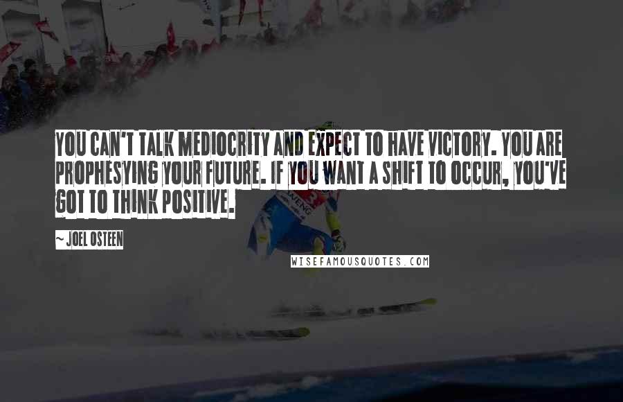 Joel Osteen Quotes: You can't talk mediocrity and expect to have victory. You are prophesying your future. If you want a shift to occur, you've got to think positive.