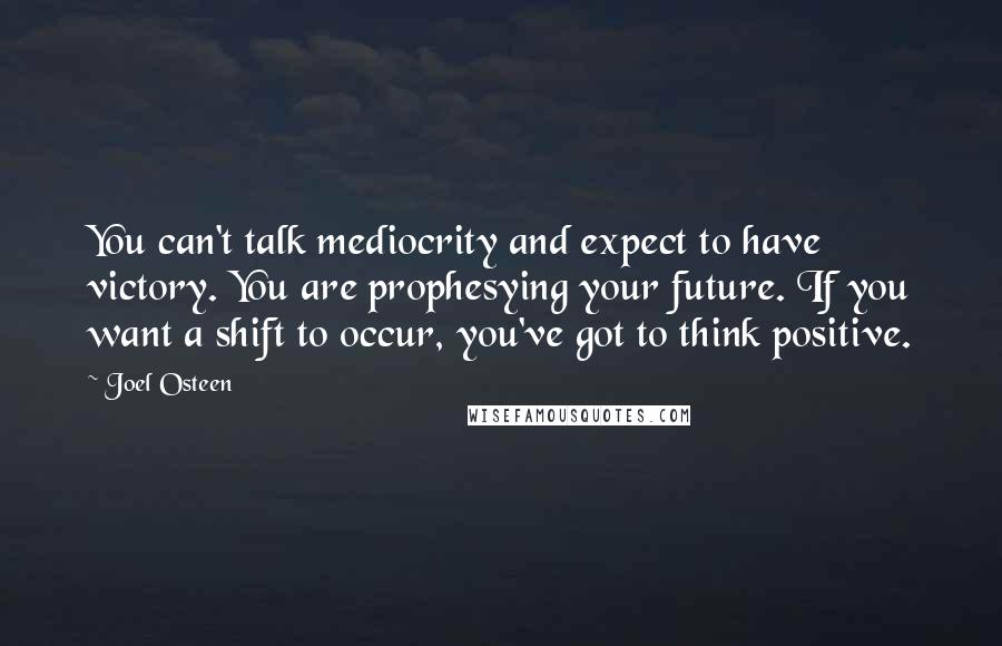 Joel Osteen Quotes: You can't talk mediocrity and expect to have victory. You are prophesying your future. If you want a shift to occur, you've got to think positive.