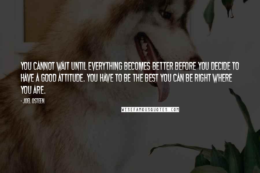 Joel Osteen Quotes: You cannot wait until everything becomes better before you decide to have a good attitude. You have to be the best you can be right where you are.