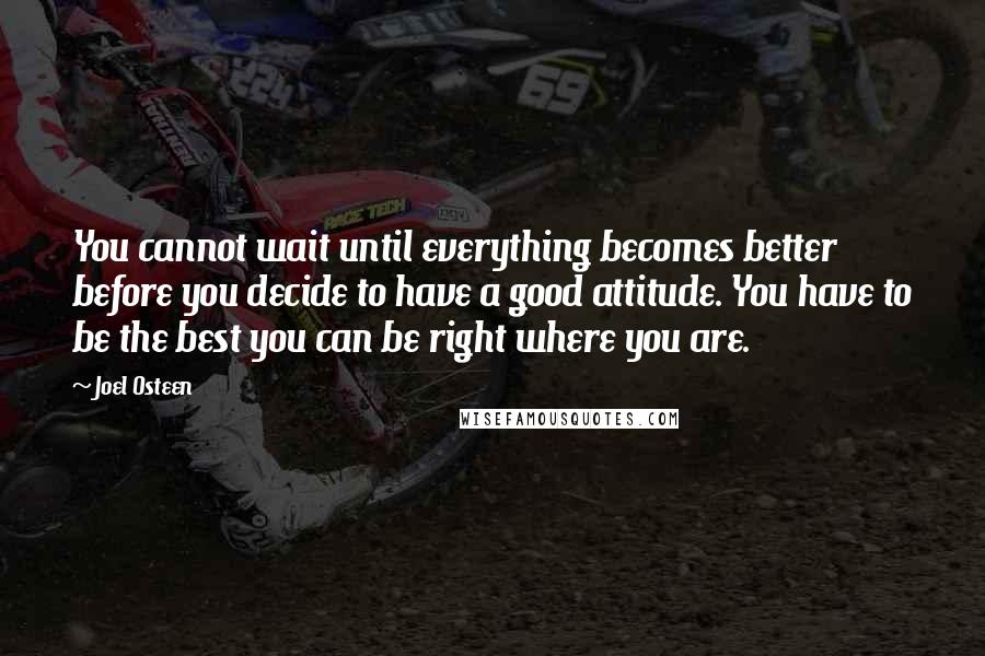 Joel Osteen Quotes: You cannot wait until everything becomes better before you decide to have a good attitude. You have to be the best you can be right where you are.