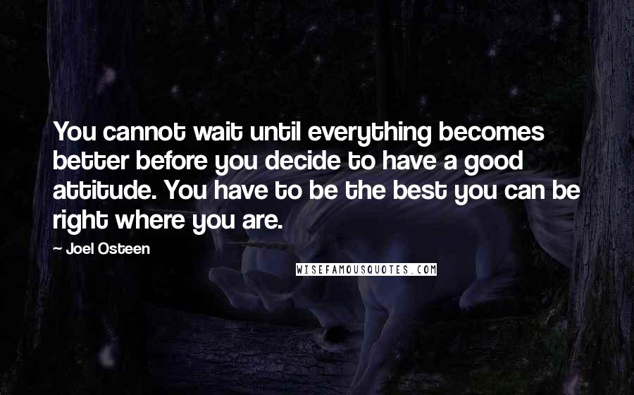 Joel Osteen Quotes: You cannot wait until everything becomes better before you decide to have a good attitude. You have to be the best you can be right where you are.