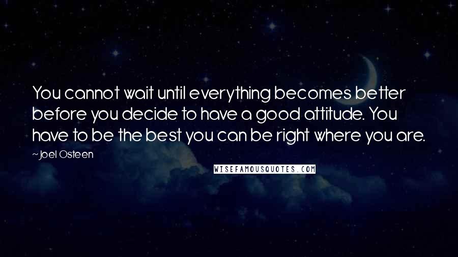 Joel Osteen Quotes: You cannot wait until everything becomes better before you decide to have a good attitude. You have to be the best you can be right where you are.