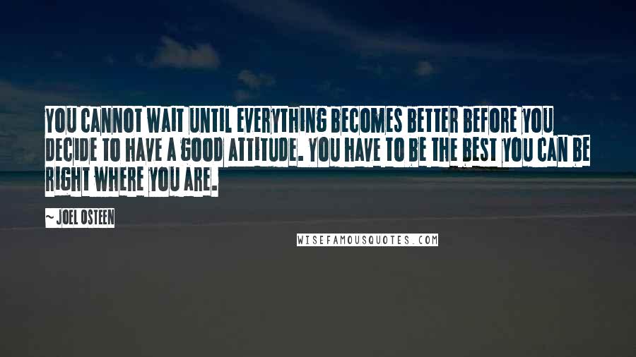 Joel Osteen Quotes: You cannot wait until everything becomes better before you decide to have a good attitude. You have to be the best you can be right where you are.