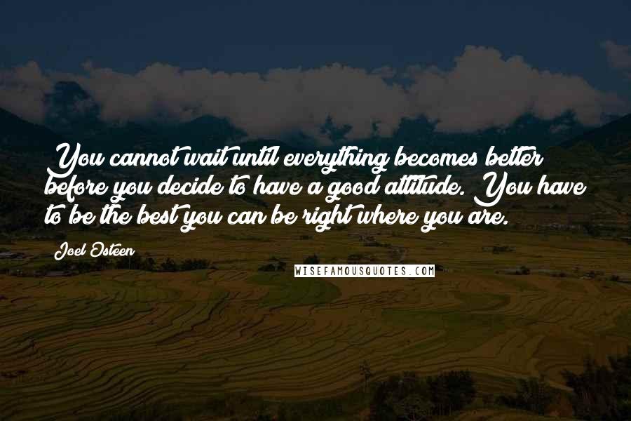 Joel Osteen Quotes: You cannot wait until everything becomes better before you decide to have a good attitude. You have to be the best you can be right where you are.