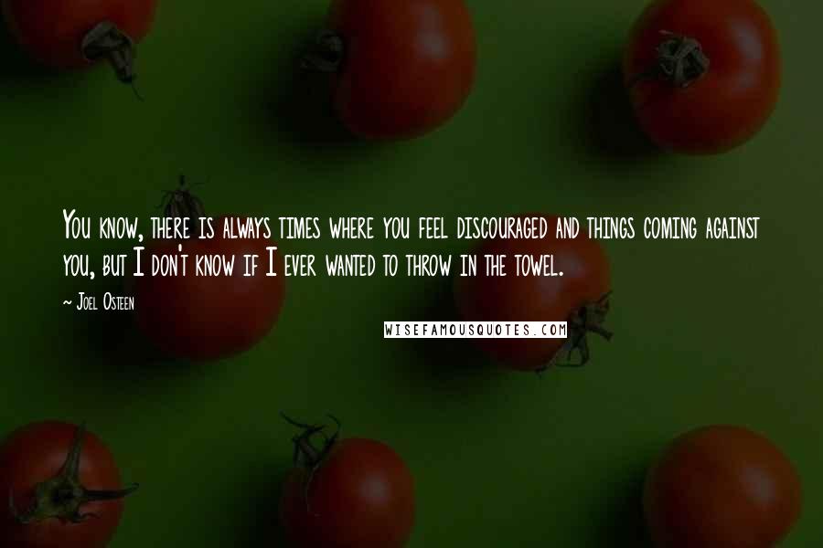 Joel Osteen Quotes: You know, there is always times where you feel discouraged and things coming against you, but I don't know if I ever wanted to throw in the towel.