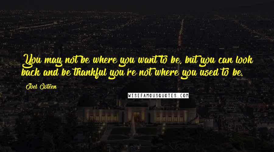 Joel Osteen Quotes: You may not be where you want to be, but you can look back and be thankful you're not where you used to be.