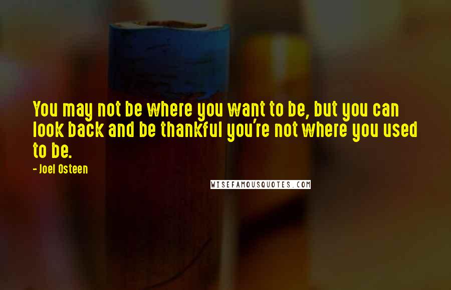Joel Osteen Quotes: You may not be where you want to be, but you can look back and be thankful you're not where you used to be.