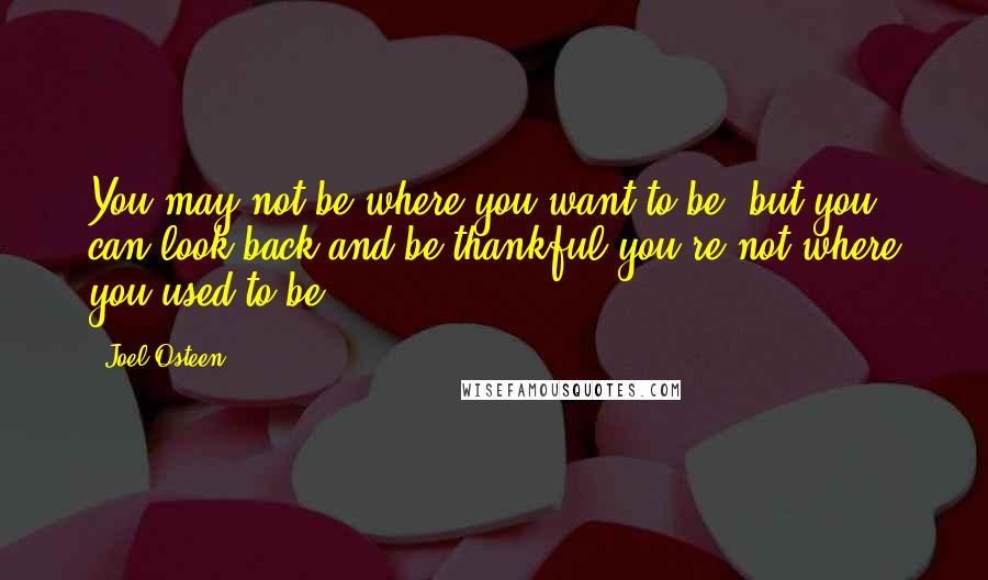 Joel Osteen Quotes: You may not be where you want to be, but you can look back and be thankful you're not where you used to be.