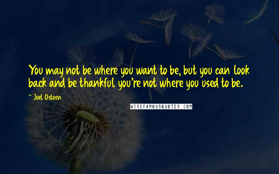 Joel Osteen Quotes: You may not be where you want to be, but you can look back and be thankful you're not where you used to be.