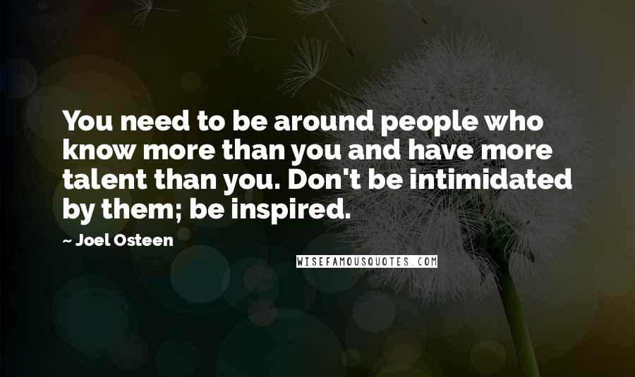 Joel Osteen Quotes: You need to be around people who know more than you and have more talent than you. Don't be intimidated by them; be inspired.