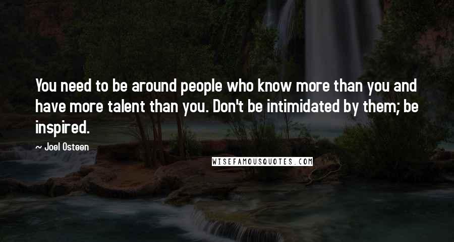 Joel Osteen Quotes: You need to be around people who know more than you and have more talent than you. Don't be intimidated by them; be inspired.