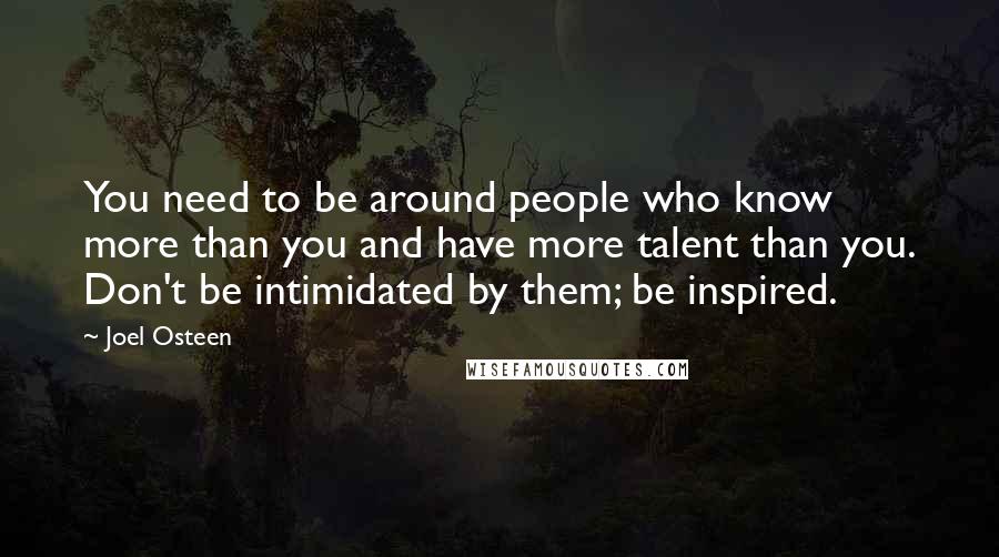 Joel Osteen Quotes: You need to be around people who know more than you and have more talent than you. Don't be intimidated by them; be inspired.