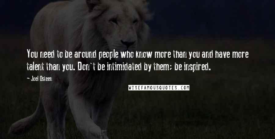 Joel Osteen Quotes: You need to be around people who know more than you and have more talent than you. Don't be intimidated by them; be inspired.