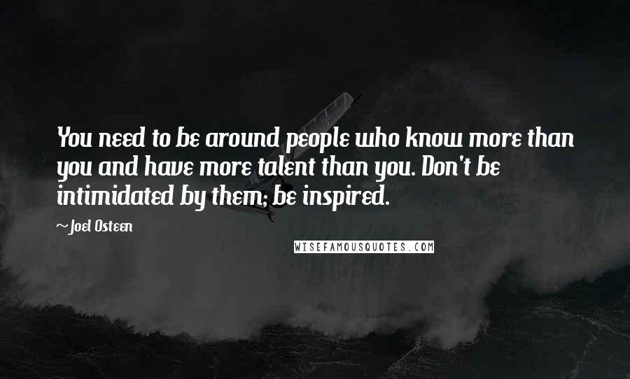 Joel Osteen Quotes: You need to be around people who know more than you and have more talent than you. Don't be intimidated by them; be inspired.
