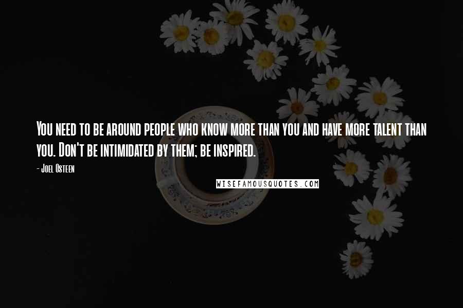 Joel Osteen Quotes: You need to be around people who know more than you and have more talent than you. Don't be intimidated by them; be inspired.