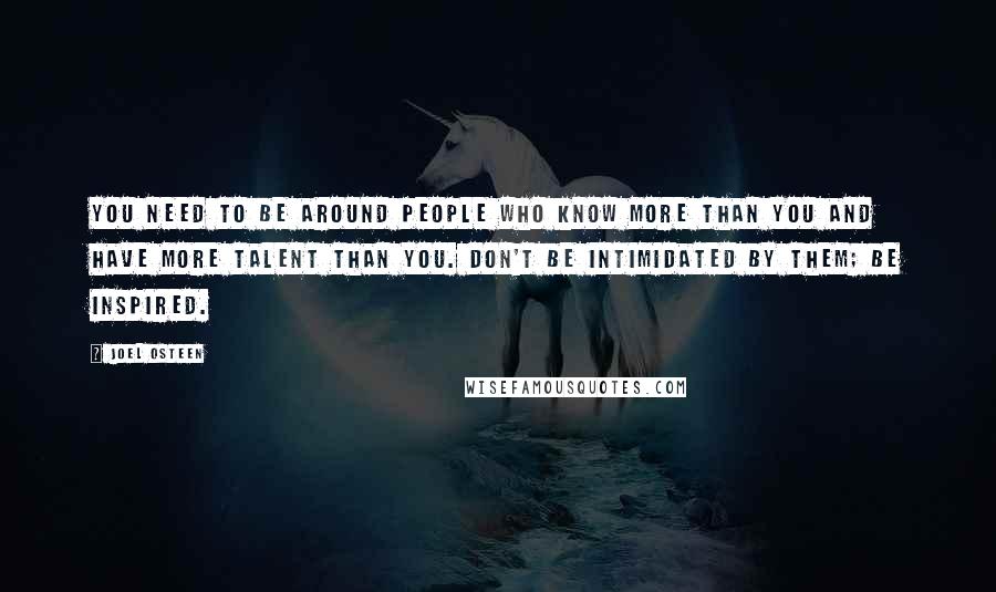 Joel Osteen Quotes: You need to be around people who know more than you and have more talent than you. Don't be intimidated by them; be inspired.