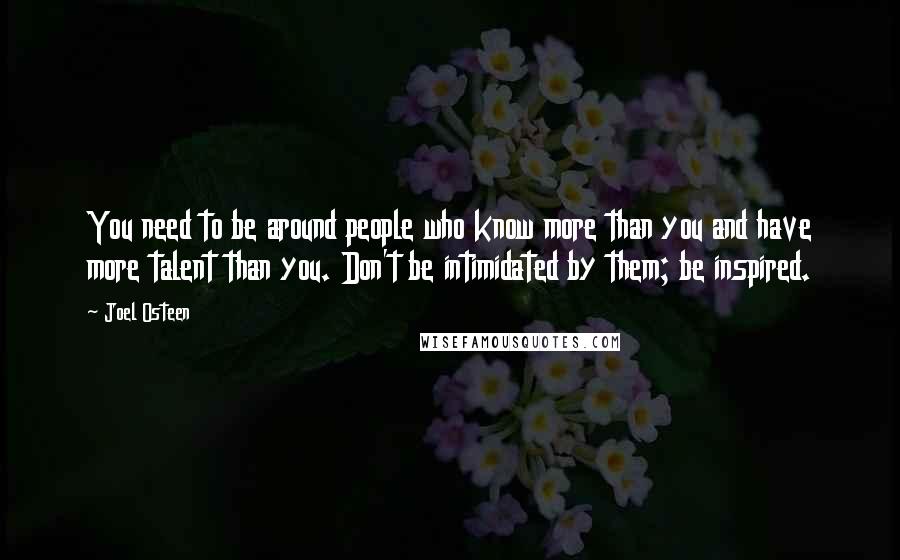 Joel Osteen Quotes: You need to be around people who know more than you and have more talent than you. Don't be intimidated by them; be inspired.
