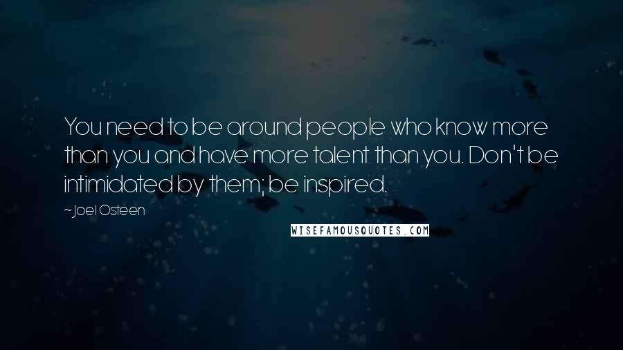 Joel Osteen Quotes: You need to be around people who know more than you and have more talent than you. Don't be intimidated by them; be inspired.