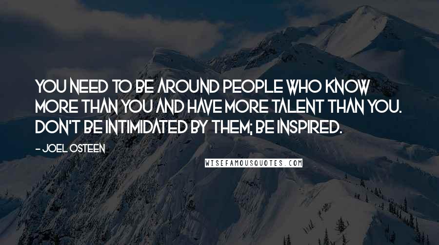 Joel Osteen Quotes: You need to be around people who know more than you and have more talent than you. Don't be intimidated by them; be inspired.