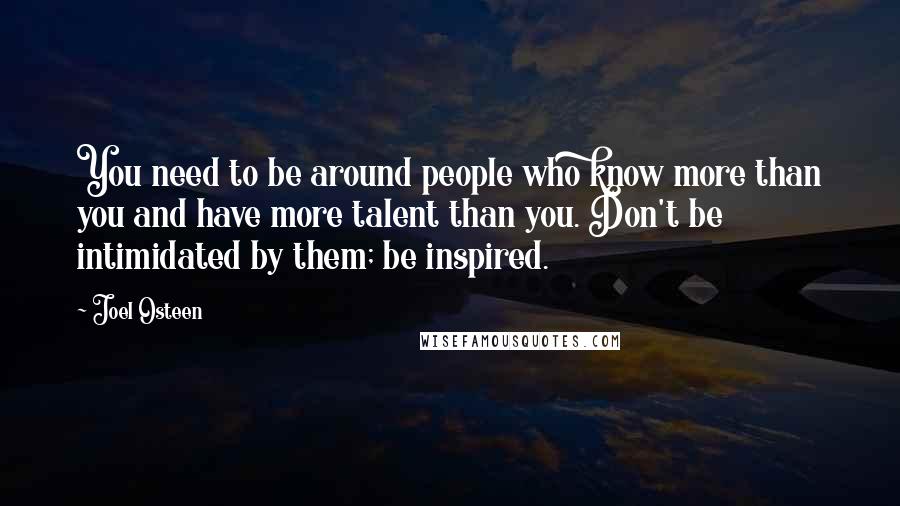 Joel Osteen Quotes: You need to be around people who know more than you and have more talent than you. Don't be intimidated by them; be inspired.